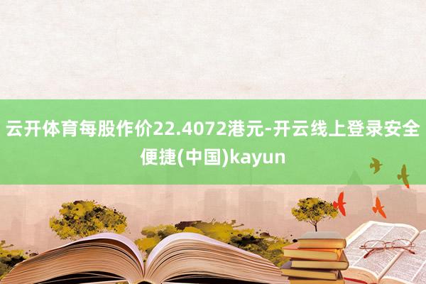 云开体育每股作价22.4072港元-开云线上登录安全便捷(中国)kayun