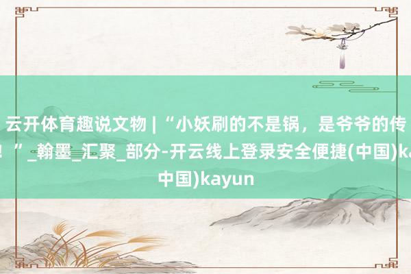 云开体育趣说文物 | “小妖刷的不是锅，是爷爷的传家宝！”_翰墨_汇聚_部分-开云线上登录安全便捷(中国)kayun