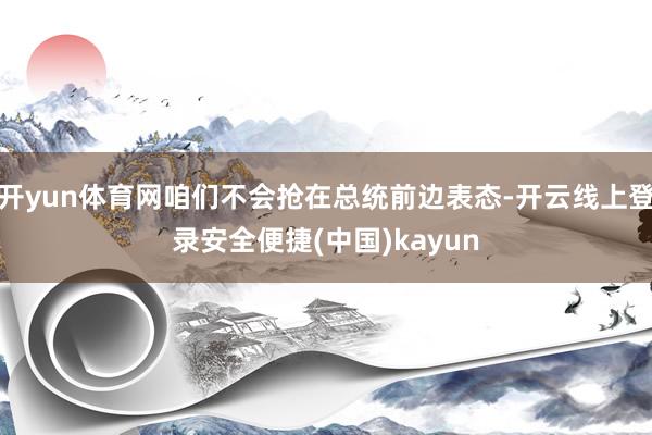 开yun体育网咱们不会抢在总统前边表态-开云线上登录安全便捷(中国)kayun
