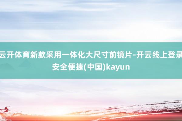云开体育新款采用一体化大尺寸前镜片-开云线上登录安全便捷(中国)kayun