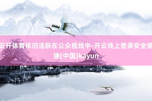 云开体育依旧活跃在公众视线中-开云线上登录安全便捷(中国)kayun