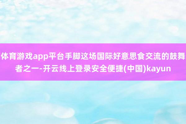 体育游戏app平台手脚这场国际好意思食交流的鼓舞者之一-开云线上登录安全便捷(中国)kayun