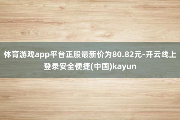 体育游戏app平台正股最新价为80.82元-开云线上登录安全便捷(中国)kayun