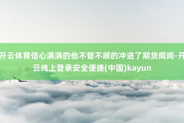 开云体育信心满满的他不管不顾的冲进了期货阛阓-开云线上登录安全便捷(中国)kayun