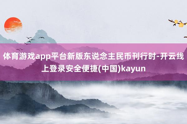 体育游戏app平台新版东说念主民币刊行时-开云线上登录安全便捷(中国)kayun