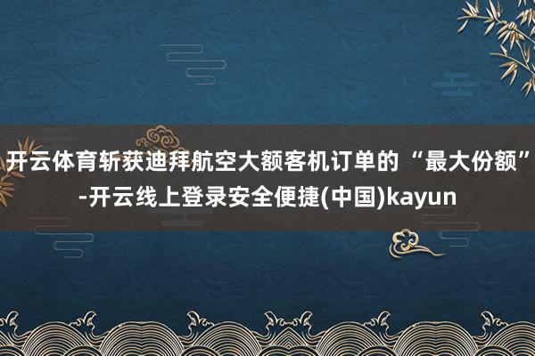 开云体育斩获迪拜航空大额客机订单的 “最大份额”-开云线上登录安全便捷(中国)kayun