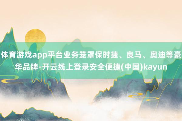 体育游戏app平台业务笼罩保时捷、良马、奥迪等豪华品牌-开云线上登录安全便捷(中国)kayun