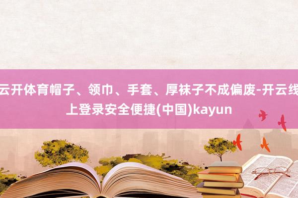 云开体育帽子、领巾、手套、厚袜子不成偏废-开云线上登录安全便捷(中国)kayun