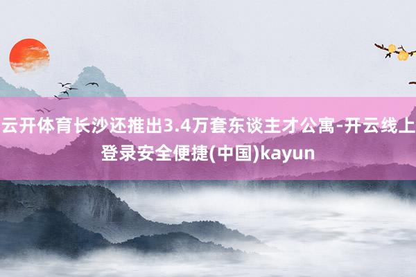 云开体育长沙还推出3.4万套东谈主才公寓-开云线上登录安全便捷(中国)kayun