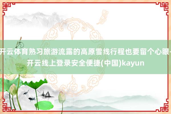 开云体育熟习旅游流露的高原雪线行程也要留个心眼-开云线上登录安全便捷(中国)kayun