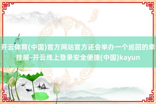 开云体育(中国)官方网站官方还会举办一个巡回的牵挂展-开云线上登录安全便捷(中国)kayun