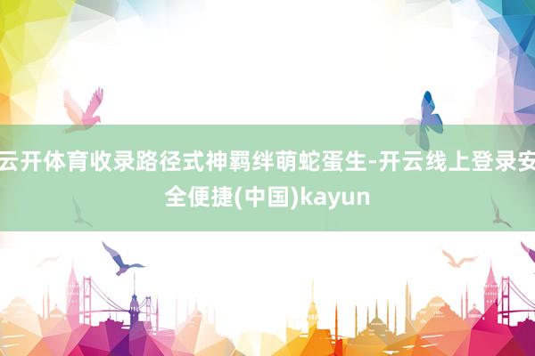 云开体育收录路径式神羁绊萌蛇蛋生-开云线上登录安全便捷(中国)kayun