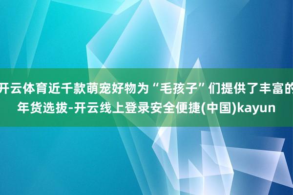 开云体育近千款萌宠好物为“毛孩子”们提供了丰富的年货选拔-开云线上登录安全便捷(中国)kayun