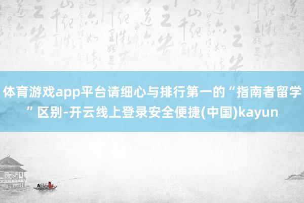 体育游戏app平台请细心与排行第一的“指南者留学”区别-开云线上登录安全便捷(中国)kayun
