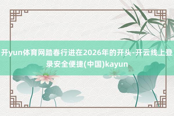 开yun体育网踏春行进在2026年的开头-开云线上登录安全便捷(中国)kayun